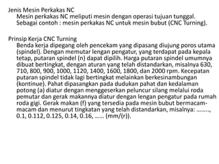 Jenis Mesin Perkakas NC
Mesin perkakas NC meliputi mesin dengan operasi tujuan tunggal.
Sebagai contoh : mesin perkakas NC untuk mesin bubut (CNC Turning).
Prinsip Kerja CNC Turning
Benda kerja dipegang oleh pencekam yang dipasang diujung poros utama
(spindel). Dengan memutar lengan pengatur, yang terdapat pada kepala
tetap, putaran spindel (n) dapat dipilih. Harga putaran spindel umumnya
dibuat bertingkat, dengan aturan yang telah distandarkan, misalnya 630,
710, 800, 900, 1000, 1120, 1400, 1600, 1800, dan 2000 rpm. Kecepatan
putaran spindel tidak lagi bertingkat melainkan berkesinambungan
(kontinue). Pahat dipasangkan pada dudukan pahat dan kedalaman
potong (a) diatur dengan menggeserkan peluncur silang melalui roda
pemutar dan gerak makannya diatur dengan lengan pengatur pada rumah
roda gigi. Gerak makan (f) yang tersedia pada mesin bubut bermacam-
macam dan menurut tingkatan yang telah distandarkan, misalnya: ……..,
0.1, 0.112, 0.125, 0.14, 0.16, …… (mm/(r)).
 