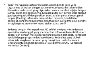 • Bubut merupakan suatu proses pemakanan benda kerja yang
sayatannya dilakukan dengan cara memutar benda kerja kemudian
dikenakan pada pahat yang digerakkan secara translasi sejajar dengan
sumbu putar dari benda kerja. Gerakan putar dari benda kerja disebut
gerak potong relatif dan gerakkan translasi dari pahat disebut gerak
umpan (feeding). Memutar memerlukan two-axis, kendali alur
berlanjut, yang manapun untuk menghasilkan suatu ilmu ukur silindris
lurus/langsung atau untuk menciptakan suatu profil.
Bedanya dengan Mesin perkakas NC adalah meliputi mesin dengan
operasi tujuan tunggal, yang memberikan informasi kuantitatif seperti
pengerjaan dengan mesin operasi yang disajikan oleh suatu komputer
kendali dengan program database berupa kode data yang diubah
untuk satu rangkaian perintah yang menyimpan instruksi secara
langsung untuk mengendalikan alat-alat bermesin CNC (Computer
Numerical Control).
 