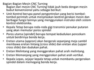 Bagian-Bagian Mesin CNC Turning
Bagian dari mesin CNC Turning tidak jauh beda dengan mesin
bubut konvensional yaitu sebagai berikut:
• Unit Kontrol berupa panel pengontrolan yang berisi tombol-
tombol perintah untuk menjelaskan kontrol gerakan mesin dan
berbagai fungsi lainnya yang menggunakan instruksi oleh sistem
kontrol elektronika.
• Kepala Tetap berupa roda-roda gigi transmisi penukar putaran
yang akan memutar poros spindel
• Poros utama (spindel) berupa tempat kedudukan pencekam
untuk berdirinya benda kerja.
• Eretan utama (appron) akan bergerak sepanjang meja sambil
membawa eretan lintang (cross slide) dan eretan atas (upper
cross slide) dan dudukan pahat.
• Eretan Melintang yang menggerakan pahat arah melintang.
• Eretan Memanjang yang menggerakan pahat arah vertikal.
• Kepala Lepas, sejajar kepala tetap untuk membantu pergerakan
spindel dalam memegang benda kerja.
 
