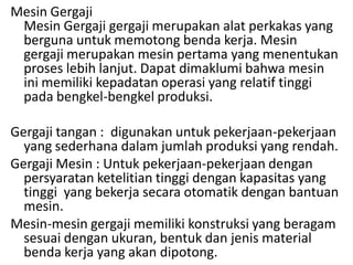 Mesin Gergaji
Mesin Gergaji gergaji merupakan alat perkakas yang
berguna untuk memotong benda kerja. Mesin
gergaji merupakan mesin pertama yang menentukan
proses lebih lanjut. Dapat dimaklumi bahwa mesin
ini memiliki kepadatan operasi yang relatif tinggi
pada bengkel-bengkel produksi.
Gergaji tangan : digunakan untuk pekerjaan-pekerjaan
yang sederhana dalam jumlah produksi yang rendah.
Gergaji Mesin : Untuk pekerjaan-pekerjaan dengan
persyaratan ketelitian tinggi dengan kapasitas yang
tinggi yang bekerja secara otomatik dengan bantuan
mesin.
Mesin-mesin gergaji memiliki konstruksi yang beragam
sesuai dengan ukuran, bentuk dan jenis material
benda kerja yang akan dipotong.
 