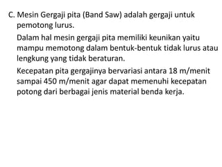 C. Mesin Gergaji pita (Band Saw) adalah gergaji untuk
pemotong lurus.
Dalam hal mesin gergaji pita memiliki keunikan yaitu
mampu memotong dalam bentuk-bentuk tidak lurus atau
lengkung yang tidak beraturan.
Kecepatan pita gergajinya bervariasi antara 18 m/menit
sampai 450 m/menit agar dapat memenuhi kecepatan
potong dari berbagai jenis material benda kerja.
 