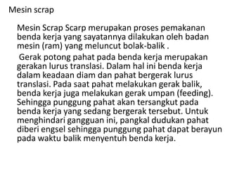 Mesin scrap
Mesin Scrap Scarp merupakan proses pemakanan
benda kerja yang sayatannya dilakukan oleh badan
mesin (ram) yang meluncut bolak-balik .
Gerak potong pahat pada benda kerja merupakan
gerakan lurus translasi. Dalam hal ini benda kerja
dalam keadaan diam dan pahat bergerak lurus
translasi. Pada saat pahat melakukan gerak balik,
benda kerja juga melakukan gerak umpan (feeding).
Sehingga punggung pahat akan tersangkut pada
benda kerja yang sedang bergerak tersebut. Untuk
menghindari gangguan ini, pangkal dudukan pahat
diberi engsel sehingga punggung pahat dapat berayun
pada waktu balik menyentuh benda kerja.
 