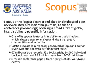 Scopus is the largest abstract and citation database of peer-
reviewed literature (scientific journals, books and
conference proceedings) covering a broad array of global,
interdisciplinary scientific information.
One of its special features is its ability to track citations,
which allows a user to analyse and visualise research
communities and networks.
Citation impact reports easily generated at topic and author
levels with the ability to custom report focus.
67 million article records, 562 Book serials, 34,000 individual
book volumes and 1.39 million items from 5000 publishers
8 million conference papers from nearly 100,000 worldwide
events
University Library
 