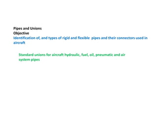 Pipes and Unions
Objective
Identification of, and types of rigid and flexible pipes and their connectors used in
aircraft
Standard unions for aircraft hydraulic, fuel, oil, pneumatic and air
system pipes
 