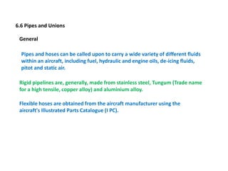 6.6 Pipes and Unions
General
Pipes and hoses can be called upon to carry a wide variety of different fluids
within an aircraft, including fuel, hydraulic and engine oils, de-icing fluids,
pitot and static air.
Rigid pipelines are, generally, made from stainless steel, Tungum (Trade name
for a high tensile, copper alloy) and aluminium alloy.
Flexible hoses are obtained from the aircraft manufacturer using the
aircraft's Illustrated Parts Catalogue (I PC).
 