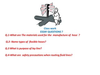 Class work
ESSAY QUESTIONS ?
Q.1-What are The materials used for the manufacture of hose ?
Q.2- Name types of flexible hoses?
Q.3 What is purpose of lay line?
Q.4-What are safety precautions when routing fluid lines?
 