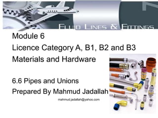 Module 6
Licence Category A, B1, B2 and B3
Materials and Hardware
6.6 Pipes and Unions
Prepared By Mahmud Jadallah
mahmud.jadallah@yahoo.com
 