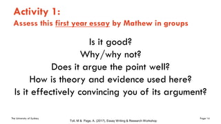 The University of Sydney Page 14
Activity 1:
Assess this first year essay by Mathew in groups
Is it good?
Why/why not?
Does it argue the point well?
How is theory and evidence used here?
Is it effectively convincing you of its argument?
Toll, M & Page, A. (2017), Essay Writing & Research Workshop
 