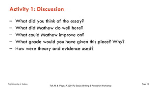 The University of Sydney Page 15
Activity 1: Discussion
– What did you think of the essay?
– What did Mathew do well here?
– What could Mathew improve on?
– What grade would you have given this piece? Why?
– How were theory and evidence used?
Toll, M & Page, A. (2017), Essay Writing & Research Workshop
 