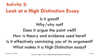 The University of Sydney Page 16
Activity 2:
Look at a High Distinction Essay
Is it good?
Why/why not?
Does it argue the point well?
How is theory and evidence used here?
Is it effectively convincing you of its argument?
What makes it a High Distinction essay?
Toll, M & Page, A. (2017), Essay Writing & Research Workshop
 