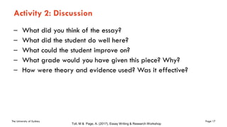 The University of Sydney Page 17
Activity 2: Discussion
– What did you think of the essay?
– What did the student do well here?
– What could the student improve on?
– What grade would you have given this piece? Why?
– How were theory and evidence used? Was it effective?
Toll, M & Page, A. (2017), Essay Writing & Research Workshop
 