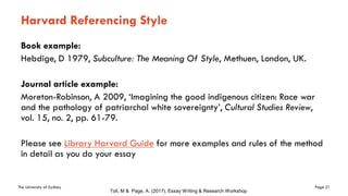The University of Sydney Page 21
Harvard Referencing Style
Book example:
Hebdige, D 1979, Subculture: The Meaning Of Style, Methuen, London, UK.
Journal article example:
Moreton-Robinson, A 2009, ‘Imagining the good indigenous citizen: Race war
and the pathology of patriarchal white sovereignty’, Cultural Studies Review,
vol. 15, no. 2, pp. 61-79.
Please see Library Harvard Guide for more examples and rules of the method
in detail as you do your essay
Toll, M & Page, A. (2017), Essay Writing & Research Workshop
 