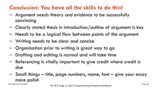 The University of Sydney Page 27
Conclusion: You have all the skills to do this!
– Argument needs theory and evidence to be successfully
convincing
– Clearly stated thesis in introduction/outline of argument is key
– Needs to be a logical flow between points of the argument
– Writing needs to be clear and concise
– Organisation prior to writing is great way to go
– Drafting and editing is normal and will take time
– Referencing is vitally important to give credit where credit is
due
– Small things – title, page numbers, name, font – give your essay
more polish
Toll, M & Page, A. (2017), Essay Writing & Research Workshop
 