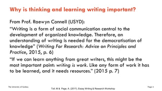 The University of Sydney Page 4
Why is thinking and learning writing important?
From Prof. Raewyn Connell (USYD):
“Writing is a form of social communication central to the
development of organized knowledge. Therefore, an
understanding of writing is needed for the democratisation of
knowledge” (Writing For Research: Advice on Principles and
Practice, 2015, p. 6)
“If we can learn anything from great writers, this might be the
most important point: writing is work. Like any form of work it has
to be learned, and it needs resources.” (2015 p. 7)
Toll, M & Page, A. (2017), Essay Writing & Research Workshop
 