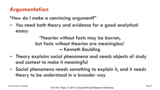 The University of Sydney Page 9
Argumentation
“How do I make a convincing argument?”
– You need both theory and evidence for a good analytical
essay:
‘Theories without facts may be barren,
but facts without theories are meaningless’
– Kenneth Boulding
– Theory explains social phenomena and needs objects of study
and context to make it meaningful
– Social phenomena needs something to explain it, and it needs
theory to be understood in a broader way
Toll, M & Page, A. (2017), Essay Writing & Research Workshop
 
