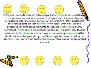 Phosphorus normally occurs in nature as part of a phosphate ion, consisting of
a phosphorus atom and some number of oxygen atoms, the most abundant
form (called orthophosphate) having four oxygens: PO4-. Most phosphates
are found as salts in ocean sediments or in rocks. Over time, geologic
processes can bring ocean sediments to land, and weathering will carry
terrestrial . Plants absorb phosphates from the soil. The plants may then be
consumed by herbivores who in turn may be consumed by carnivores. After
death, the animal or plant decays, and the phosphates are returned to the
soil. Runoff may carry them back to the ocean or they may be reincorporated
into rock.
 