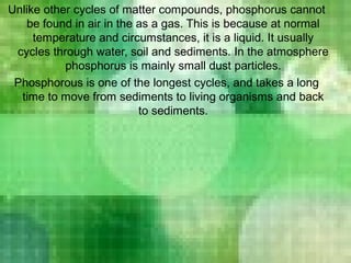 Unlike other cycles of matter compounds, phosphorus cannot
be found in air in the as a gas. This is because at normal
temperature and circumstances, it is a liquid. It usually
cycles through water, soil and sediments. In the atmosphere
phosphorus is mainly small dust particles.
Phosphorous is one of the longest cycles, and takes a long
time to move from sediments to living organisms and back
to sediments.
 