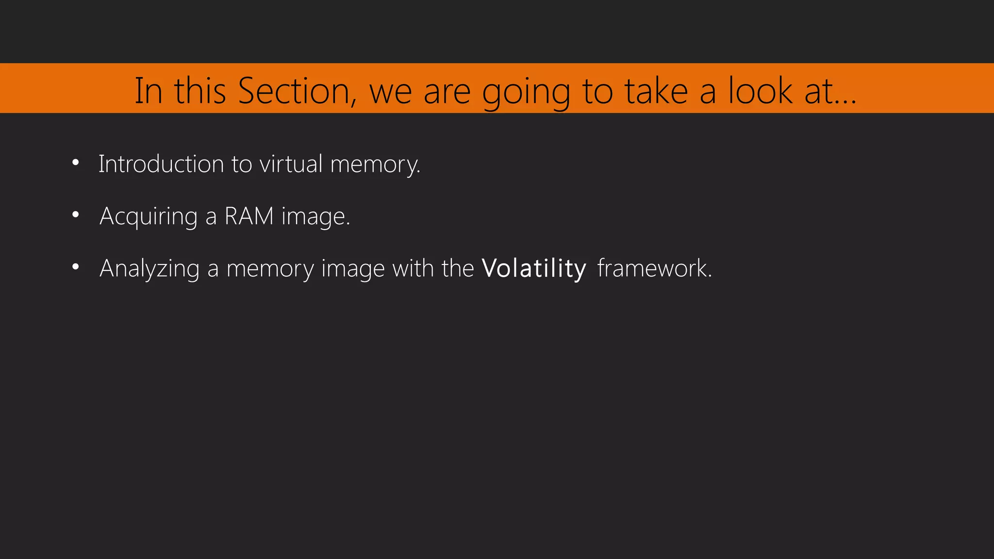 In this Section, we are going to take a look at…
• Introduction to virtual memory.
• Acquiring a RAM image.
• Analyzing a memory image with the Volatility framework.
 
