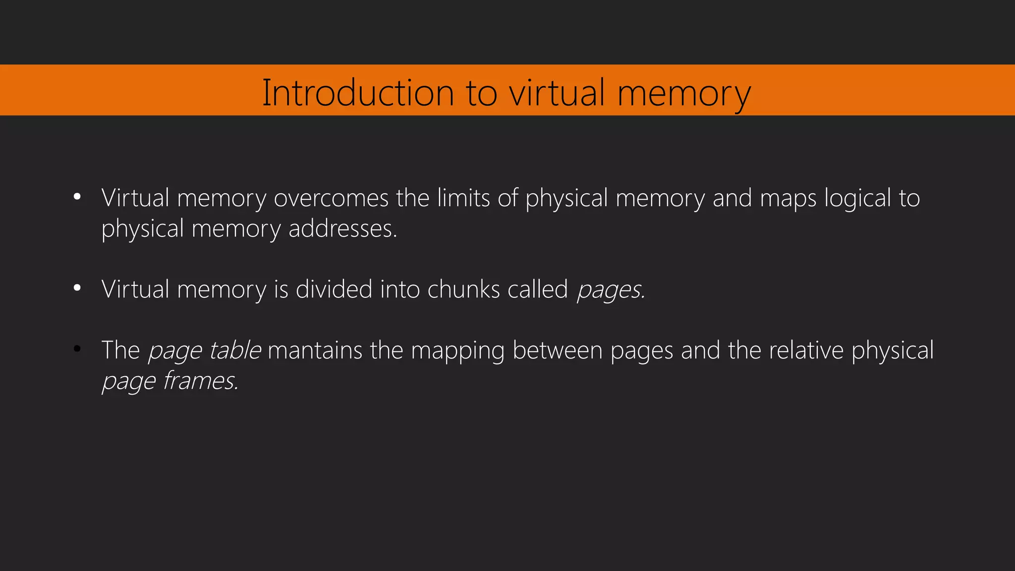 Introduction to virtual memory
●
Virtual memory overcomes the limits of physical memory and maps logical to
physical memory addresses.
●
Virtual memory is divided into chunks called pages.
●
The page table mantains the mapping between pages and the relative physical
page frames.
 