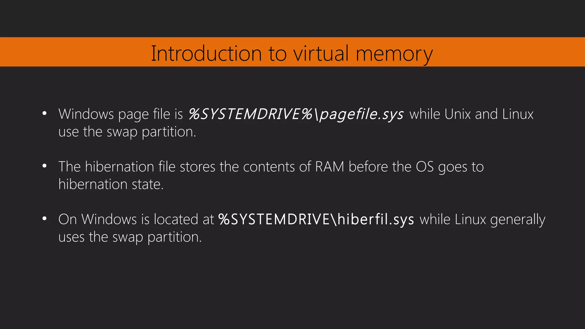 Introduction to virtual memory
●
Windows page file is %SYSTEMDRIVE%pagefile.sys while Unix and Linux
use the swap partition.
●
The hibernation file stores the contents of RAM before the OS goes to
hibernation state.
●
On Windows is located at %SYSTEMDRIVEhiberfil.sys while Linux generally
uses the swap partition.
 