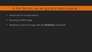 In this Section, we are going to take a look at…
• Introduction to virtual memory.
• Acquiring a RAM image.
• Analyzing a memory image with the Volatility framework.
 
