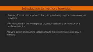 Introduction to memory forensics
●
Memory forensics is the process of acquiring and analyzing the main memory of
a system.
●
Very important in the live response process, investigating an intrusion or a
malware infection.
Allows to collect and examine volatile artifacts that in some cases exist only in
memory.
 