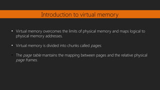 Introduction to virtual memory
●
Virtual memory overcomes the limits of physical memory and maps logical to
physical memory addresses.
●
Virtual memory is divided into chunks called pages.
●
The page table mantains the mapping between pages and the relative physical
page frames.
 