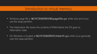 Introduction to virtual memory
●
Windows page file is %SYSTEMDRIVE%pagefile.sys while Unix and Linux
use the swap partition.
●
The hibernation file stores the contents of RAM before the OS goes to
hibernation state.
●
On Windows is located at %SYSTEMDRIVEhiberfil.sys while Linux generally
uses the swap partition.
 