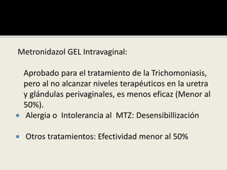 Metronidazol GEL Intravaginal:
Aprobado para el tratamiento de la Trichomoniasis,
pero al no alcanzar niveles terapéuticos en la uretra
y glándulas perivaginales, es menos eficaz (Menor al
50%).
 Alergia o Intolerancia al MTZ: Desensibillización
 Otros tratamientos: Efectividad menor al 50%
 