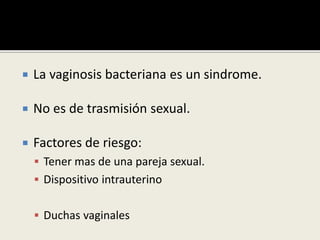  La vaginosis bacteriana es un sindrome.
 No es de trasmisión sexual.
 Factores de riesgo:
 Tener mas de una pareja sexual.
 Dispositivo intrauterino
 Duchas vaginales
 