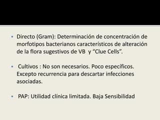  Directo (Gram): Determinación de concentración de
morfotipos bacterianos característicos de alteración
de la flora sugestivos de VB y “Clue Cells”.
 Cultivos : No son necesarios. Poco específicos.
Excepto recurrencia para descartar infecciones
asociadas.
 PAP: Utilidad clínica limitada. Baja Sensibilidad
 