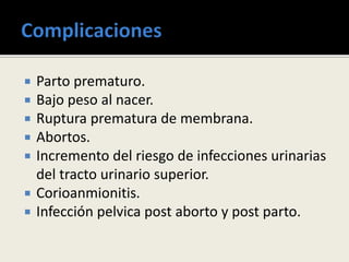  Parto prematuro.
 Bajo peso al nacer.
 Ruptura prematura de membrana.
 Abortos.
 Incremento del riesgo de infecciones urinarias
del tracto urinario superior.
 Corioanmionitis.
 Infección pelvica post aborto y post parto.
 