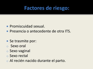  Promiscuidad sexual.
 Presencia o antecedente de otra ITS.
 Se trasmite por:
o Sexo oral
o Sexo vaginal
o Sexo rectal
o Al recién nacido durante el parto.
 