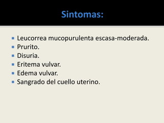  Leucorrea mucopurulenta escasa-moderada.
 Prurito.
 Disuria.
 Eritema vulvar.
 Edema vulvar.
 Sangrado del cuello uterino.
 