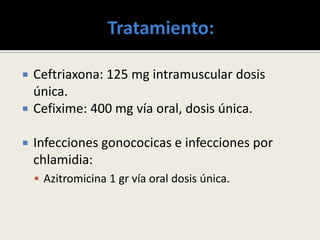  Ceftriaxona: 125 mg intramuscular dosis
única.
 Cefixime: 400 mg vía oral, dosis única.
 Infecciones gonococicas e infecciones por
chlamidia:
 Azitromicina 1 gr vía oral dosis única.
 