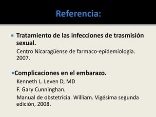  Tratamiento de las infecciones de trasmisión
sexual.
Centro Nicaragüense de farmaco-epidemiologia.
2007.
Complicaciones en el embarazo.
Kenneth L. Leven D, MD
F. Gary Cunninghan.
Manual de obstetricia. William. Vigésima segunda
edición, 2008.
 