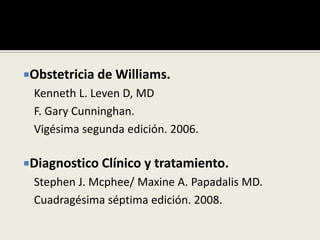Obstetricia de Williams.
Kenneth L. Leven D, MD
F. Gary Cunninghan.
Vigésima segunda edición. 2006.
Diagnostico Clínico y tratamiento.
Stephen J. Mcphee/ Maxine A. Papadalis MD.
Cuadragésima séptima edición. 2008.
 