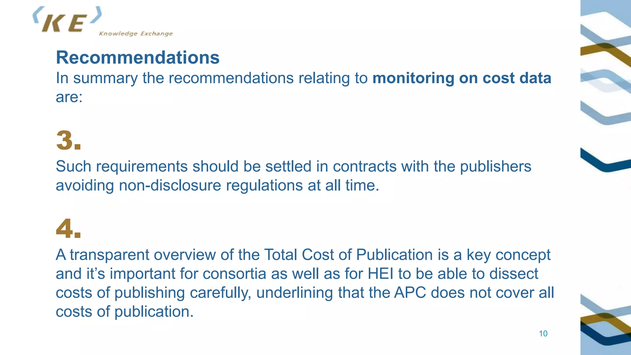 10
Recommendations
In summary the recommendations relating to monitoring on cost data
are:
3.
Such requirements should be settled in contracts with the publishers
avoiding non-disclosure regulations at all time.
4.
A transparent overview of the Total Cost of Publication is a key concept
and it’s important for consortia as well as for HEI to be able to dissect
costs of publishing carefully, underlining that the APC does not cover all
costs of publication.
 