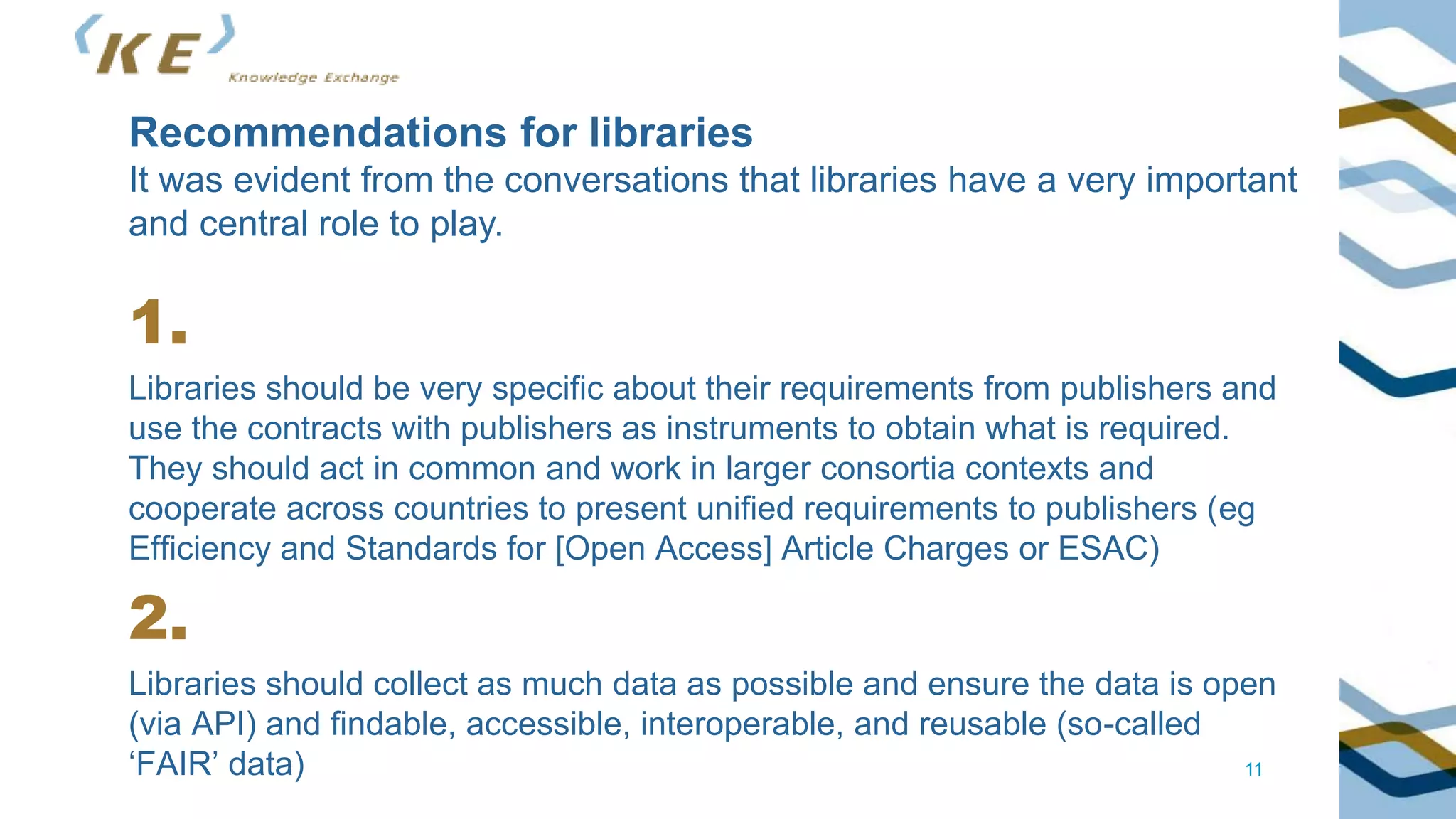11
1.
Libraries should be very specific about their requirements from publishers and
use the contracts with publishers as instruments to obtain what is required.
They should act in common and work in larger consortia contexts and
cooperate across countries to present unified requirements to publishers (eg
Efficiency and Standards for [Open Access] Article Charges or ESAC)
2.
Libraries should collect as much data as possible and ensure the data is open
(via API) and findable, accessible, interoperable, and reusable (so-called
‘FAIR’ data)
Recommendations for libraries
It was evident from the conversations that libraries have a very important
and central role to play.
 