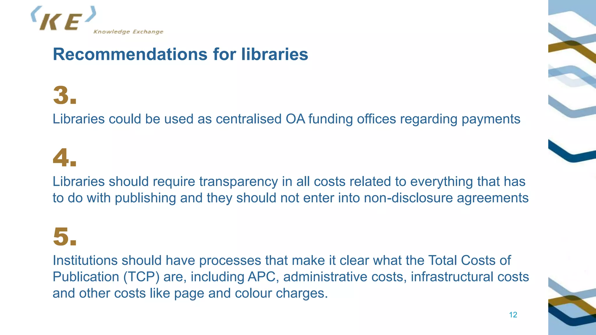 12
Recommendations for libraries
3.
Libraries could be used as centralised OA funding offices regarding payments
4.
Libraries should require transparency in all costs related to everything that has
to do with publishing and they should not enter into non-disclosure agreements
5.
Institutions should have processes that make it clear what the Total Costs of
Publication (TCP) are, including APC, administrative costs, infrastructural costs
and other costs like page and colour charges.
 