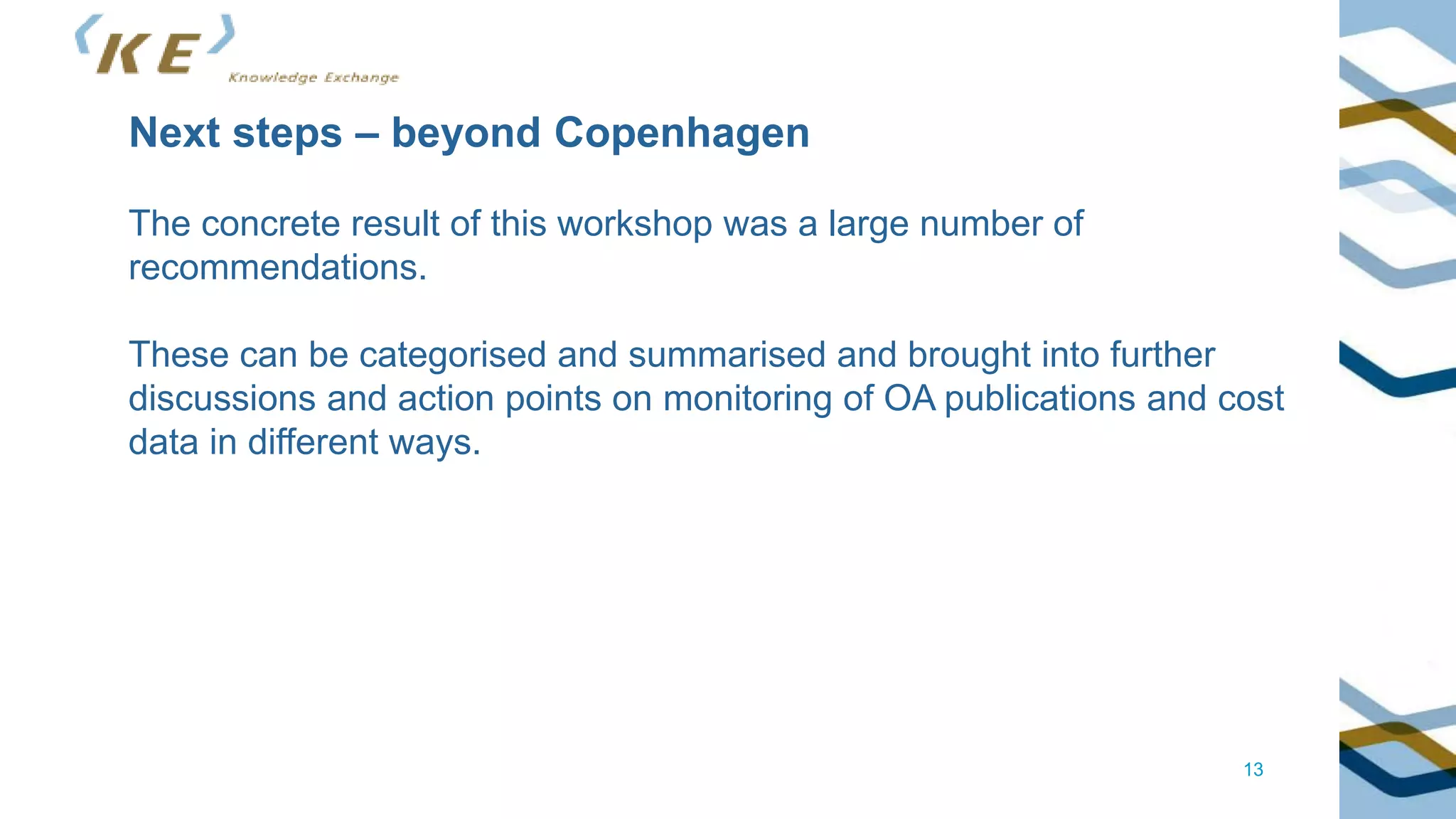 13
Next steps – beyond Copenhagen
The concrete result of this workshop was a large number of
recommendations.
These can be categorised and summarised and brought into further
discussions and action points on monitoring of OA publications and cost
data in different ways.
 