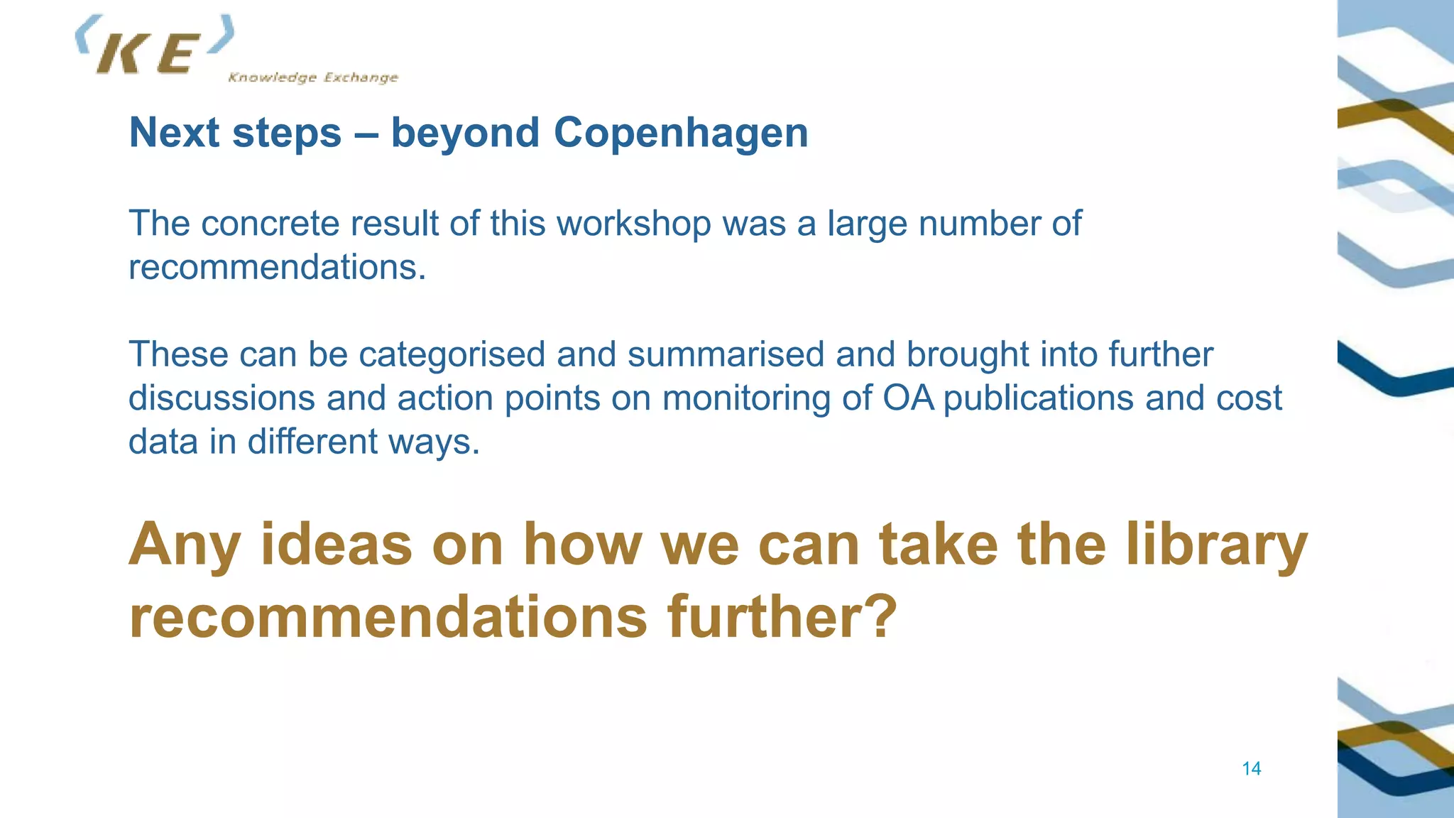 14
Next steps – beyond Copenhagen
The concrete result of this workshop was a large number of
recommendations.
These can be categorised and summarised and brought into further
discussions and action points on monitoring of OA publications and cost
data in different ways.
Any ideas on how we can take the library
recommendations further?
 