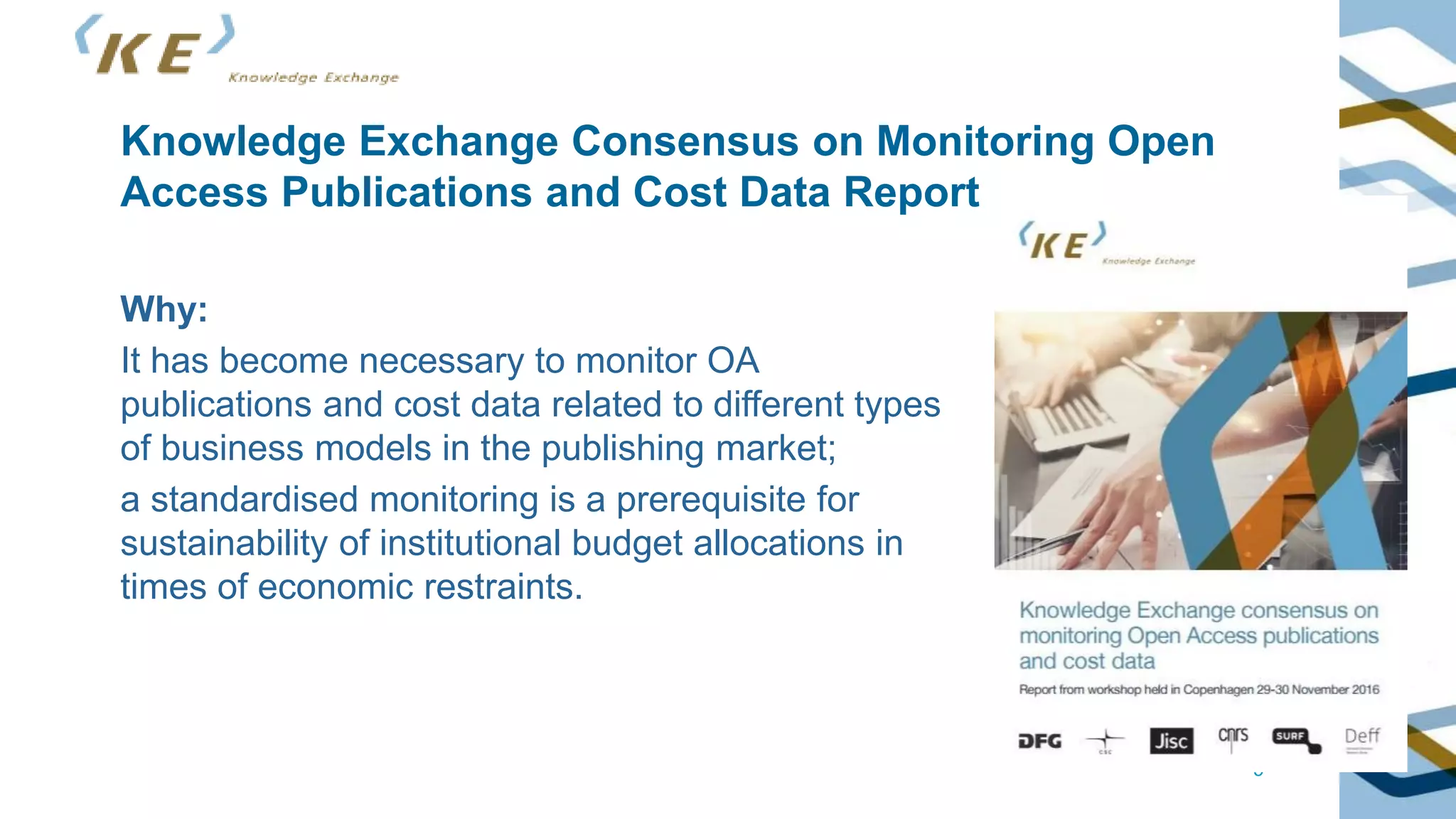 5
Knowledge Exchange Consensus on Monitoring Open
Access Publications and Cost Data Report
Why:
It has become necessary to monitor OA
publications and cost data related to different types
of business models in the publishing market;
a standardised monitoring is a prerequisite for
sustainability of institutional budget allocations in
times of economic restraints.
 