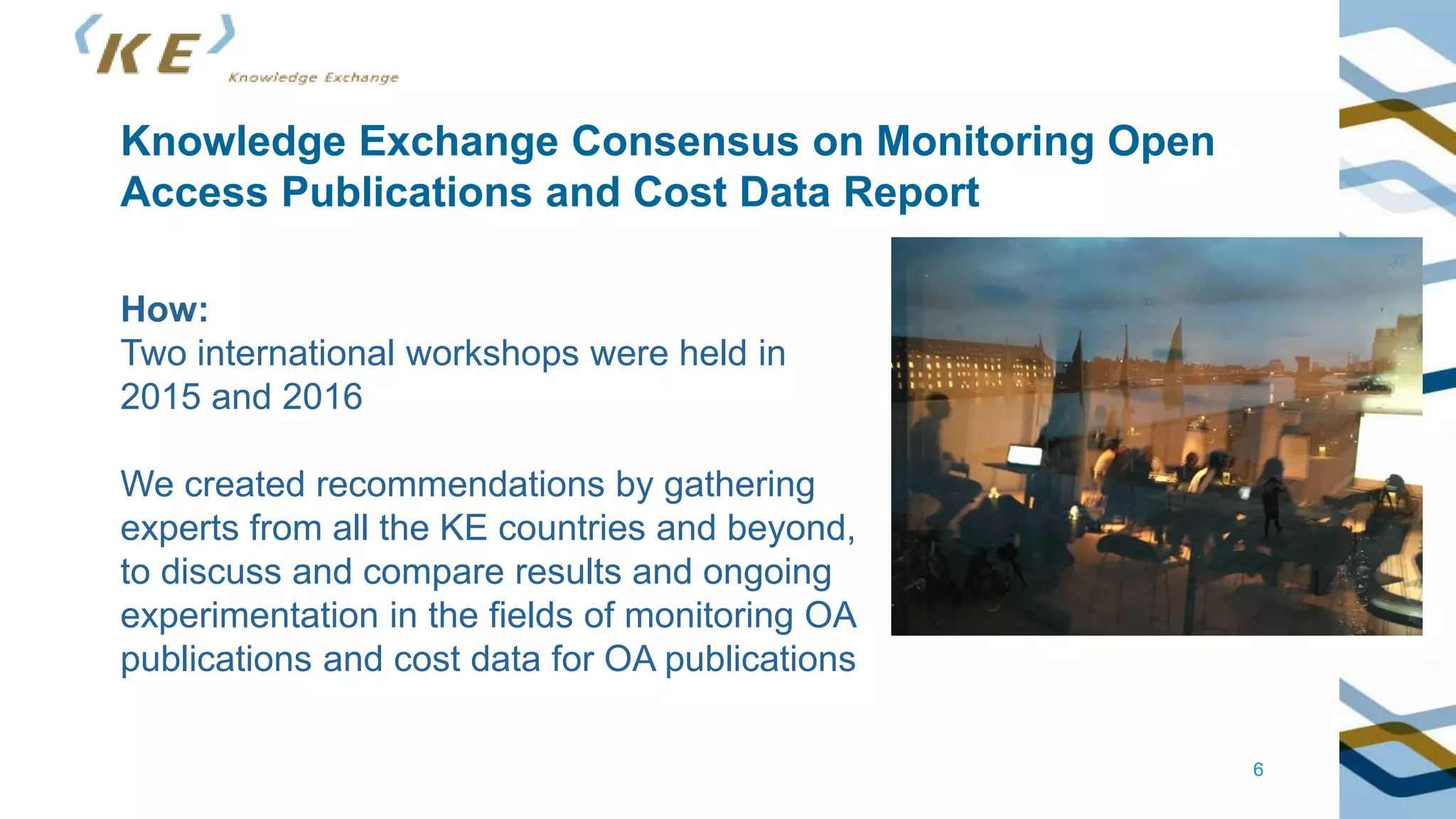 6
Knowledge Exchange Consensus on Monitoring Open
Access Publications and Cost Data Report
How:
Two international workshops were held in
2015 and 2016
We created recommendations by gathering
experts from all the KE countries and beyond,
to discuss and compare results and ongoing
experimentation in the fields of monitoring OA
publications and cost data for OA publications
 