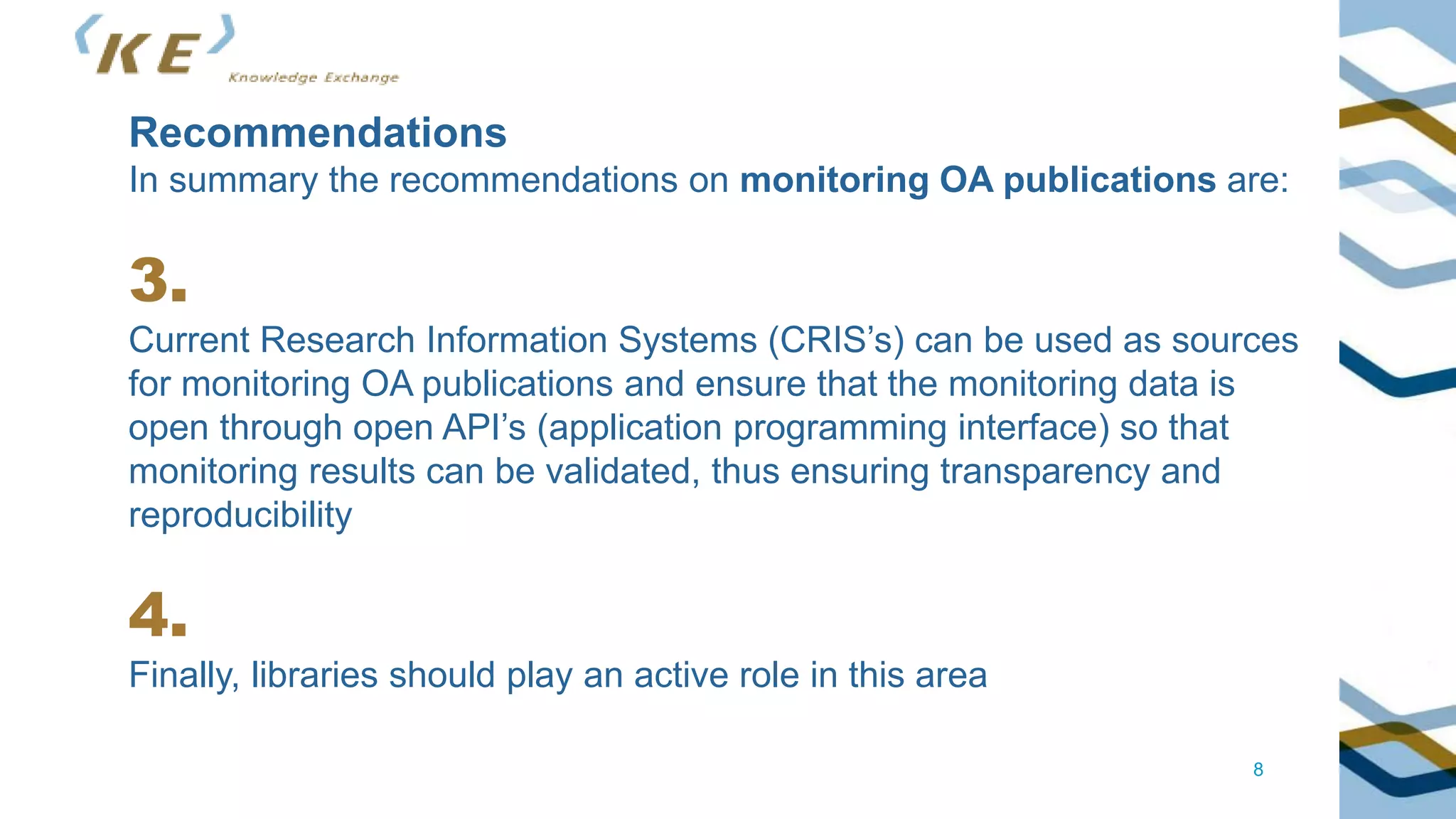 8
Recommendations
In summary the recommendations on monitoring OA publications are:
3.
Current Research Information Systems (CRIS’s) can be used as sources
for monitoring OA publications and ensure that the monitoring data is
open through open API’s (application programming interface) so that
monitoring results can be validated, thus ensuring transparency and
reproducibility
4.
Finally, libraries should play an active role in this area
 