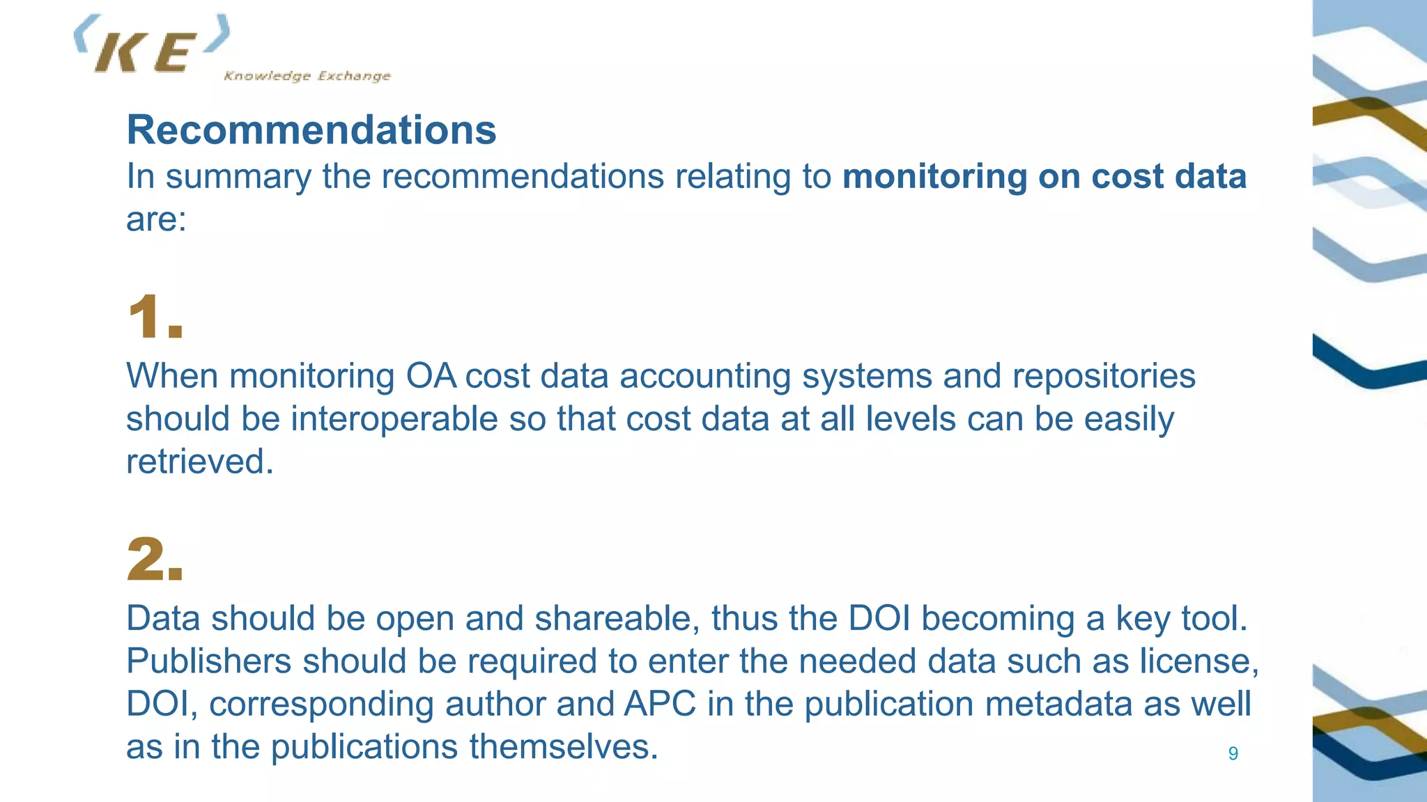 9
Recommendations
In summary the recommendations relating to monitoring on cost data
are:
1.
When monitoring OA cost data accounting systems and repositories
should be interoperable so that cost data at all levels can be easily
retrieved.
2.
Data should be open and shareable, thus the DOI becoming a key tool.
Publishers should be required to enter the needed data such as license,
DOI, corresponding author and APC in the publication metadata as well
as in the publications themselves.
 