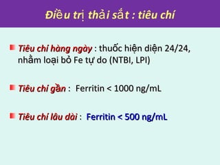 Đi u tr th i s t : tiêu chíề ị ả ắ
Tiêu chí hàng ngàyTiêu chí hàng ngày : thu c hi n di n 24/24,ố ệ ệ: thu c hi n di n 24/24,ố ệ ệ
nh m lo i b Fe t do (NTBI, LPI)ằ ạ ỏ ựnh m lo i b Fe t do (NTBI, LPI)ằ ạ ỏ ự
Tiêu chí g nầTiêu chí g nầ :: Ferritin < 1000 ng/mLFerritin < 1000 ng/mL
Tiêu chí lâu dàiTiêu chí lâu dài :: Ferritin < 500 ng/mLFerritin < 500 ng/mL
 
