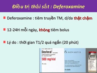 Đi u tr th i s t : Deferoxamineề ị ả ắ
Deferoxamine : tiêm truy n TM, d/daềDeferoxamine : tiêm truy n TM, d/daề th t ch mậ ậth t ch mậ ậ
12-24H m i ngày,ỗ12-24H m i ngày,ỗ khôngkhông tiêm bolustiêm bolus
Lý do : th i gian T1/2 quá ng n (20 phút)ờ ắLý do : th i gian T1/2 quá ng n (20 phút)ờ ắ
 