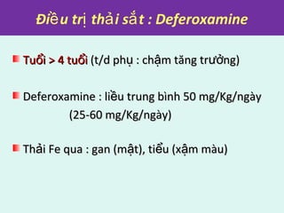 Đi u tr th i s t : Deferoxamineề ị ả ắ
Tu i > 4 tu iổ ổTu i > 4 tu iổ ổ (t/d ph : ch m tăng tr ng)ụ ậ ưở(t/d ph : ch m tăng tr ng)ụ ậ ưở
Deferoxamine : li u trung bình 50 mg/Kg/ngàyềDeferoxamine : li u trung bình 50 mg/Kg/ngàyề
(25-60 mg/Kg/ngày)(25-60 mg/Kg/ngày)
Th i Fe qua : gan (m t), ti u (x m màu)ả ậ ể ậTh i Fe qua : gan (m t), ti u (x m màu)ả ậ ể ậ
 