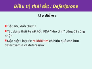 Đi u tr th i s t : Deferiproneề ị ả ắ
Ưu đi m :ể
Ti n l i, kh i chích !ệ ợ ỏ
Tác d ng th i Fe r t t t, FDA “khó tính” cũng đã côngụ ả ấ ố
nh nậ
Đ c bi t : lo i Feặ ệ ạ ra kh i timỏ có hi u qu cao h nệ ả ơ
deferoxamin và deferasirox
 